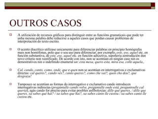 OUTROS CASOS A  utilización de recursos gráficos para distinguir entre as funcións gramaticais que pode ter unha mesma palabra debe reducirse a aqueles casos que poidan causar problemas de interpretación do texto escrito. O acento diacrítico utilízase unicamente para diferenciar palabras en principio homógrafas mais non homófonas, polo que o seu uso para diferenciar, por exemplo,  este, ese, aquel  etc. en función substantiva, de  este, ese, aquel  etc. en función adxectiva, supoñería aintrodución dun novo criterio non xustificado. De acordo con isto, non se acentúan en ningún caso nin os demostrativos nin o indefinido enumeral  un :  esta mesa, quero esta, mira esa, colle aquela,, Cal, cando, canto, como, onde, que  e  quen  non se acentúan en interrogativas e exclamativas directas:  cal queres?, cando vés?, canto queres?, como che vai?, quen cho deu?, que desgraza! Tampouco se acentúan as formas do interrogativo e exclamativo cando introducen interrogativas indirectas ( pregúntalle cando volve, pregúntalle onde está, preguntoulle cal quería ), agás cando for preciso para evitar posibles anfiboloxías:  dille qué queres, / dille que queres, xa sabes qué hai? / xa sabes que hai?, xa sabes cánto lle custou / xa sabes canto lle custou  etc. 