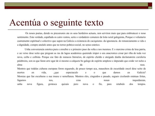 Acentúa o seguinte texto Os nosos poetas, dende os precursores ata os seus herdeiros actuais, non serviron mais que para embrutecer o noso sentimento. Esta verdade, espallada os catro ventos, seria o verdadeiro comenzo da loita xeral galeguista, Porque o voluntario castramento espiritual e colectivo que supon na Galicia a existencia do caciquismo. da ignorancia. do renunciamento a vida e a dignidade, compre anulalo antes que no terreo pohtico-social, no senso estetico.  Unha conveniencia estetica pura e enxebre e o primeiro paso da volta a nos mesmos. E o maximo crime de lesa patria, e un verso dese xeito que pregoan as ras da lagoa academica querendo irnpor o seu anacronico croar por riba de toda voz nova, ceibe e ceibista. Porque ese fato de eunucos literarios, de espirito choldo e ateigado dunha declamatoira cursileria palabreira, son os que faran arre egar de si mesmo a calquera bo galego de espirito amplexo e depurado que coide ver neles a alma da raza.  Mentres que todalas culturas europeas foron erguendo, de pouco tempo aca, mausoleos de escuridade encol dese xeito de mortos en vida, ¿que espectaculo e o que damos en Galicia? Momias que fan esculturas a sua imaxe e semellanza. Mentres eles, cinguidos o pasado, seguen cicelando estatuas feitas, fagamos nos, coas nosas inquedanzas, unha nova figura, grotesca quizais pero nova o fin, para retabulo dos tempos. 