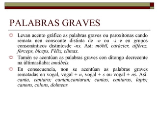 PALABRAS GRAVES Levan acento gráfico as palabras graves ou paroxítonas cando remata nen consoante distinta de  -n  ou  -s  e en grupos consonánticos distintosde  -ns.  Así:  móbil, carácter, alférez, fórceps, bíceps, Félix, clímax. Tamén se acentúan as palabras graves con ditongo decrecente na últimasílaba:  amábeis. En consecuencia, non se acentúan as palabras graves rematadas en vogal, vogal +  n , vogal +  s  ou vogal +  ns . Así:  canta, cantara; cantan,cantaran; cantas, cantaras, lapis; canons, colons, dolmens 