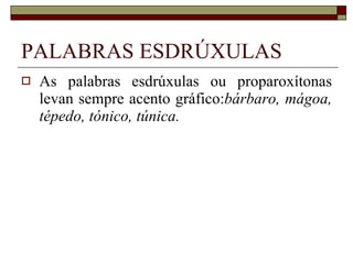 PALABRAS ESDRÚXULAS As palabras esdrúxulas ou proparoxítonas levan sempre acento gráfico: bárbaro, mágoa, tépedo, tónico, túnica. 