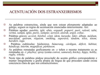 ACENTUACIÓN DOS ESTRANXEIRISMOS As palabras estranxeiras, aínda que non estean plenamente adaptadas ao galego, seguen as regras de acentuación enunciadas anteriormente. Así: Palabras agudas:  autobús, iglú, obús, organdí, popurrí, puré, ralentí, tabú, vermú, xampú, iglús, purés, xampús; aerosol, anorak, argot, coñac. Palabras graves:  accésit, béisbol, cénit, ídem, karaoke, líder, álbum, médium, macádam, quórum, réquiem, smóking, superávit, tándem, télex, tótem; harakiri, ioga. Palabras esdrúxulas:  bádminton, búmerang, cárdigan, déficit, hábitat, hándicap, ínterim, magníficat, párkinson. As palabras rematadas graficamente en  -y  teñen o mesmo tratamento ca as rematadas en  -i :  playboy, spray  (coma  convoi, samurai ),  hóckey, hippy, hobby, rugby, whisky. Neste tipo de palabras pódese prescindir do   acento gráfico correspondente e manter integramente a grafía propia da lingua de que proceden cando exista conciencia clara de que son estranxeirismos. 