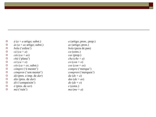 á  ( a  +  a  artigo; subst.)  a  (artigo; pron.; prep.) ás  ( a  +  as  artigo; subst.)  as  (artigo; pron.) bóla  (‘esfera’)  bola  (peza de pan) cá  ( ca  +  a )  ca  (conx.) cás  ( ca  +  as )  cas  (prep.) chá  (‘plana’)  cha  ( che  +  a ) có  ( ca  +  o )  co  ( con  +  o ) cós  ( ca  +  os ; subst.)  cos  ( con  +  os ) cómpre  (‘é mester’)  compre  (‘merque’) cómpren  (‘son mester’)  compren  (‘merquen’) dá  (pres. e imp. de  dar )  da  ( de  +  a ) dás  (pres. de  dar )  das  ( de  +  as ) dó  (‘compaixón’)  do  ( de  +  o ) é  (pres. de  ser )  e  (conx.) má  (‘ruín’)  ma  ( me  +  a ) 