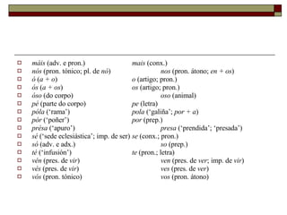 máis  (adv. e pron.)  mais  (conx.) nós  (pron. tónico; pl. de  nó )  nos  (pron. átono;  en + os ) ó  ( a + o )  o  (artigo; pron.) ós  ( a + os )  os  (artigo; pron.) óso  (do corpo)  oso  (animal) pé  (parte do corpo)  pe  (letra) póla  (‘rama’)  pola  (‘galiña’;  por + a ) pór  (‘poñer’)  por  (prep.) présa  (‘apuro’)  presa  (‘prendida’; ‘presada’) sé  (‘sede eclesiástica’; imp. de ser)  se  (conx.; pron.) só  (adv. e adx.)  so  (prep.) té  (‘infusión’)  te  (pron.; letra) vén  (pres. de  vir )  ven  (pres. de  ver ; imp. de  vir ) vés  (pres. de  vir )  ves  (pres. de  ver ) vós  (pron. tónico)  vos  (pron. átono) 
