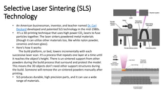 Selective Laser Sintering (SLS)
Technology
• An American businessman, inventor, and teacher named Dr. Carl
Deckard developed and patented SLS technology in the mid-1980s.
• It’s a 3D printing technique that uses high power CO2 lasers to fuse
particles together. The laser sinters powdered metal materials
(though it can utilize other materials too, like white nylon powder,
ceramics and even glass).
• Here’s how it works:
The build platform, or bed, lowers incrementally with each
successive laser scan. It’s a process that repeats one layer at a time until
it reaches the object’s height. There is un-sintered support from other
powders during the build process that surround and protect the model.
This means the 3D objects don’t need other support structures during
the build. Someone will remove the un-sintered powders manually after
printing.
• SLS produces durable, high precision parts, and it can use a wide
range of materials.
 