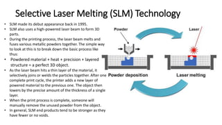 Selective Laser Melting (SLM) Technology
• SLM made its debut appearance back in 1995.
• SLM also uses a high-powered laser beam to form 3D
parts.
• During the printing process, the laser beam melts and
fuses various metallic powders together. The simple way
to look at this is to break down the basic process like
thus:
• Powdered material + heat + precision + layered
structure = a perfect 3D object.
• As the laser beam hits a thin layer of the material, it
selectively joins or welds the particles together. After one
complete print cycle, the printer adds a new layer of
powered material to the previous one. The object then
lowers by the precise amount of the thickness of a single
layer.
• When the print process is complete, someone will
manually remove the unused powder from the object.
• In general, SLM end products tend to be stronger as they
have fewer or no voids.
 
