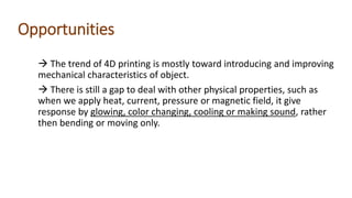 Opportunities
 The trend of 4D printing is mostly toward introducing and improving
mechanical characteristics of object.
 There is still a gap to deal with other physical properties, such as
when we apply heat, current, pressure or magnetic field, it give
response by glowing, color changing, cooling or making sound, rather
then bending or moving only.
 