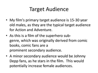 Target AudienceMy film's primary target audience is 15-30 year old males, as they are the typical target audience for Action and Adventure.  As this is a film of the superhero sub-genre, which was originally derived from comic books, comic fans are a prominent secondary audience.A minor secondary audience would be Johnny Depp fans, as he stars in the film.  This would potentially increase female audiences.