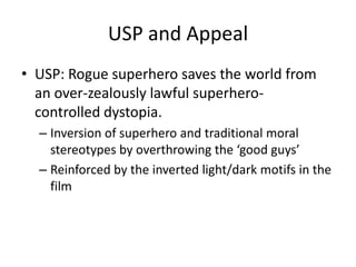USP and AppealUSP: Rogue superhero saves the world from an over-zealously lawful superhero-controlled dystopia.Inversion of superhero and traditional moral stereotypes by overthrowing the ‘good guys’Reinforced by the inverted light/dark motifs in the film