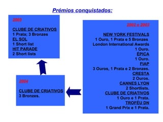 2002 e 2003 NEW YORK FESTIVALS 1 Ouro, 1 Prata e 5 Bronzes  London International Awards 1 Ouro. ÉPICA 1 Ouro. FIAP 3 Ouros, 1 Prata e 2 Bronzes. CRESTA 2 Ouros. CANNES LYON 2 Shortlists. CLUBE DE CRIATIVOS 1 Ouro e 1 Prata. TROFÉU DN 1 Grand Prix e 1 Prata. 2005 CLUBE DE CRIATIVOS 1 Prata; 3 Bronzes EL SOL 1 Short list HIT PARADE 2 Short lists 2004   CLUBE DE CRIATIVOS 3 Bronzes.  Prémios conquistados: 