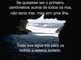 Se quisesse ser o primeiro, centímetros acima de todos os rios, não seria mar, mas sim uma ilha.   Toda sua água iria para os outros e estaria isolado. 
