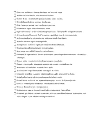  O escravo também era louro e dormia no seu berço de verga.
 Ambos nasceram à noite, mas em anos diferentes.
 O amor da aia é o sentimento que desencadeia toda a história.
 O irmão bastardo do rei apoiou a família real.
 O tio é-nos apresentado como um homem generoso.
 O homem de rapina estava faminto do trono.
 O principezinho e o escravozinho são apresentados e caracterizados comparativamente.
 A frase Serva sublimemente leal! evidencia a qualidade-base da personagem aia.
 Ao longo da obra, há referências que indicam a atitude final da aia.
 A rainha sentia-se segura no seu palácio.
 As sequências narrativas organizam-se de uma forma alternada.
 O narrador é predominantemente homodiegético.
 Aquele que narra a história conhece-a totalmente.
 Os modos de representação literária presentes no conto são predominantemente a descrição e
a narração.
 O rei, a rainha e o principezinho são personagens modeladas.
 Quanto à composição, todas as personagens são planas, à excepção da aia.
 A morte do rei condiciona o desenrolar da acção.
 A aia suicidou-se por não suportar a amargura da rainha.
 Este conto considera-se, quanto à delimitação da acção, uma narrativa aberta.
 A dupla adjectivação não tem qualquer pertinência no conto.
 O advérbio de modo tem um importantíssimo papel na obra de Eça de Queirós.
 O uso da comparação é uma função sintáctica bastante utilizada.
 O uso do diminutivo tem valor pejorativo.
 Neste conto, o recurso linguístico-estilístico predominante é a metáfora.
 O conto é, geralmente, uma narrativa curta, com um reduzido número de personagens, uma
acção simples e com referências temporais restritas.
 