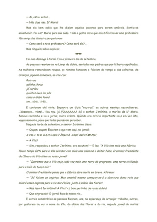 — Ai, estou velha!...
— Não diga isso, Da
Maria!
Mas ela bem sabia que lhe diziam aquelas palavras para serem amáveis. Sentia-se
envelhecer. Foi a Da
Maria para sua casa. Toda a gente dizia que era difícil haver uma professora
tão amiga dos alunos e perguntavam:
— Como será a nova professora? Como será ela?...
Mas ninguém sabia explicar.
♥♥♥♥
Foi num domingo à tarde. Era o primeiro dia de setembro.
As pessoas reuniam-se no Largo da aldeia, sentadas nas pedras que por lá havia espalhadas.
As mulheres remendavam roupas, os homens fumavam e falavam do tempo e das colheitas. As
crianças jogavam à macaca, ao rou-rou:
Rou-rou
galinha choca
já'cordou
quantos ovos ela pôs
como o diabo levou!
um... dois... três...
E contavam até vinte. Enquanto um dizia “rou-rou”, os outros meninos escondiam-se.
...dezanove... vinte!... Rou-rou, já VOUUUUUU! Só o senhor Jerónimo, o marido da Da
Maria,
fumava cachimbo e lia o jornal, muito atento. Quando era notícia importante lia-a em voz alta,
vagarosamente, para que todos pudessem perceber.
Naquela tarde de setembro, o senhor Jerónimo disse:
— Ouçam, ouçam! Escutem o que vem aqui, no jornal:
A VILA TEM MAIS UMA FÁBRICA. ABRE BREVEMENTE
— A Vila?
— Sim, respondeu o senhor Jerónimo, ora escutem! — E leu: “A Vila tem mais uma fábrica.
Pouco tempo falta para a Vila acordar com mais uma chaminé a deitar fumo. O senhor Presidente
da Câmara da Vila disse ao nosso jornal:
— “Queremos que a Vila seja cada vez mais uma terra de progresso, uma terra civilizada,
para o bem de todos nós.”
O senhor Presidente pensa que a fábrica abre muito em breve. Afirmou:
— “Só faltam os esgotos. Mas amanhã mesmo começar-se-á a abertura duma rota que
levará esses esgotas para o rio das Flores, junto à aldeia das Flores”.
— Mas isso é formidável! A Vila fica bem pertinho da nossa aldeia!
— Que engraçado! O jornal fala do nosso rio...
E outros comentários as pessoas fizeram, uns, na esperança de arranjar trabalho, outros,
por gostarem de ver o nome da Vila, da aldeia das Flores e do rio, naquele jornal de muitas
 