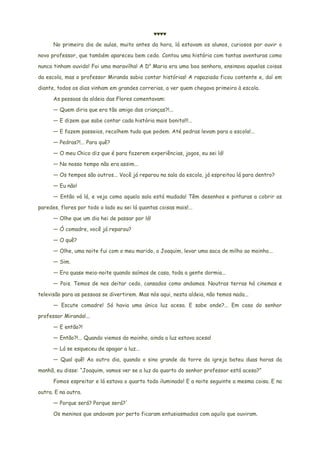 ♥♥♥♥
No primeiro dia de aulas, muito antes da hora, lá estavam os alunos, curiosos por ouvir o
novo professor, que também apareceu bem cedo. Contou uma história com tantas aventuras como
nunca tinham ouvido! Foi uma maravilha! A Da
Maria era uma boa senhora, ensinava aquelas coisas
da escola, mas o professor Miranda sabia contar histórias! A rapaziada ficou contente e, daí em
diante, todos os dias vinham em grandes correrias, a ver quem chegava primeiro à escola.
As pessoas da aldeia das Flores comentavam:
— Quem diria que era tão amigo das crianças?!...
— E dizem que sabe contar cada história mais bonita!!!...
— E fazem passeios, recolhem tudo que podem. Até pedras levam para a escola!...
— Pedras?!... Para quê?
— O meu Chico diz que é para fazerem experiências, jogos, eu sei lá!
— No nosso tempo não era assim...
— Os tempos são outros... Você já reparou na sala da escola, já espreitou lá para dentro?
— Eu não!
— Então vá lá, e veja como aquela sala está mudada! Têm desenhos e pinturas a cobrir as
paredes, flores por todo o lado eu sei lá quantas coisas mais!...
— Olhe que um dia hei de passar por lá!
— Ó comadre, você já reparou?
— O quê?
— Olhe, uma noite fui com o meu marido, o Joaquim, levar uma saca de milho ao moinho...
— Sim.
— Era quase meia-noite quando saímos de casa, toda a gente dormia...
— Pois. Temos de nos deitar cedo, cansados como andamos. Noutras terras há cinemas e
televisão para as pessoas se divertirem. Mas nós aqui, nesta aldeia, não temos nada...
— Escute comadre! Só havia uma única luz acesa. E sabe onde?... Em casa do senhor
professor Miranda!...
— E então?!
— Então?!... Quando viemos do moinho, ainda a luz estava acesa!
— Lá se esqueceu de apagar a luz...
— Qual quê! Ao outro dia, quando o sino grande da torre da igreja bateu duas horas da
manhã, eu disse: “Joaquim, vamos ver se a luz do quarto do senhor professor está acesa?”
Fomos espreitar e lá estava o quarto todo iluminado! E a noite seguinte a mesma coisa. E na
outra. E na outra.
— Porque será? Porque será?'
Os meninos que andavam por perto ficaram entusiasmados com aquilo que ouviram.
 