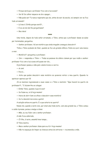 — Porque será que o professor fica com a luz acesa?
— Sei lá! Se calhar esquece-se de a apagar...
— Não pode ser! Tu nunca reparaste que ele, antes de sair da escola, vai sempre ver se fica
tudo arrumado?
— Lá isso é. Então porque será?!...
— E se um de nós lhe perguntasse?
— Boa ideia!
♥♥♥♥
Uma tarde, depois de tudo estar arrumado, o Tónio, antes que o professor desse as aulas
por terminadas, perguntou;
— Senhor professor, há um mistério que ainda ninguém conseguiu descobrir!
Tinha o Tónio acabado de falar, quando se fez um grande silêncio. Podia-se ouvir uma mosca
a voar.
— Mistério?! -perguntou o professor.
— Sim — respondeu o Tónio — Todas as pessoas da aldeia cismam por que razão o senhor
professor fica com a luz acesa até quase ser dia...
O professor passou a mão pelo cabelo branco e sorriu:
— Ai sim!
— Pois é...
— Acho que podes descobrir esse mistério se quiseres visitar o meu quarto. Quando te
apetecer aparece por lá!
Já os meninos regressavam a suas casas e o Tónio a matutar: “Que haverá no quarto do
professor?!...” E diziam-lhe os colegas:
— Então Tónio, quando é que lá vais?
— Se fosse eu, ia lá hoje mesmo!
— Havia de abrir bem os olhos e descobrir esse mistério!
— Se tu descobrires avisa a gente!
A solução estava no quarto. E o que estaria no quarto?
Nesse dia, quando a noite veio, por sinal uma linda noite, com uma grande lua, o Tónio comeu
o caldo à pressa, poisou a malga e disse:
— Mãe, eu vou falar com o senhor professor.
A mãe ficou admirada.
— Ó filho, é noite, amanhã tens tempo...
O Tónio mentiu:
— Mas o senhor professor disse para eu lá ir hoje mesmo!
— Não te esqueças de limpar as chancas antes de entrares — recomendou a mãe.
 
