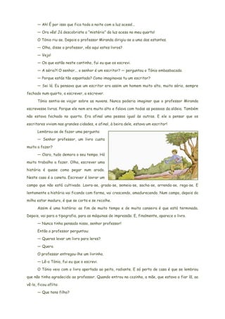 — Ah! É por isso que fica toda a noite com a luz acesa!...
— Ora vês! Já descobriste o “mistério” da luz acesa no meu quarto!
O Tónio riu-se. Depois o professor Miranda dirigiu-se a uma das estantes.
— Olha, disse o professor, vês aqui estes livros?
— Vejo!
— Os que estão neste cantinho, fui eu que os escrevi.
— A sério?! O senhor... o senhor é um escritor? — perguntou o Tónio embasbacado.
— Porque estás tão espantado? Como imaginavas tu um escritor?
— Sei lá. Eu pensava que um escritor era assim um homem muito alto, muito sério, sempre
fechado num quarto, a escrever, a escrever.
Tónio sentia-se viajar sobre as nuvens. Nunca poderia imaginar que o professor Miranda
escrevesse livros. Porque ele nem era muito alto e falava com todas as pessoas da aldeia. Também
não estava fechado no quarto. Era afinal uma pessoa igual às outras. E ele a pensar que os
escritores viviam nas grandes cidades, e afinal, à beira dele, estava um escritor!
Lembrou-se de fazer uma pergunta:
— Senhor professor, um livro custa
muito a fazer?
— Claro, tudo demora o seu tempo. Há
muito trabalho a fazer. Olha, escrever uma
história é quase como pegar num arado.
Neste caso é a caneta. Escrever é lavrar um
campo que não está cultivado. Lavra-se, grada-se, semeia-se, sacha-se, arrenda-se, rega-se. E
lentamente a história vai ficando com forma, vai crescendo, amadurecendo. Num campo, depois do
milho estar maduro, é que se corta e se recolhe.
Assim é uma história: ao fim de muito tempo e de muita canseira é que está terminada.
Depois, vai para a tipografia, para as máquinas de impressão. E, finalmente, aparece o livro.
— Nunca tinha pensado nisso, senhor professor!
Então o professor perguntou:
— Queres levar um livro para leres?
— Quero.
O professar entregou-lhe um livrinho.
— Lê-o Tónio, fui eu que o escrevi.
O Tónio veio com o livro apertado ao peito, radiante. E só perto de casa é que se lembrou
que não tinha agradecido ao professor. Quando entrou na cozinha, a mãe, que estava a fiar lã, ao
vê-lo, ficou aflita:
— Que tens filho?
 