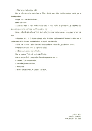 — Não tenho nada, minha mãe!
Mas a mãe conhecia muito bem o filho. Sentia que tinha havido qualquer coisa que o
impressionara.
— Que foi? Que te aconteceu?
Então ele disse:
— Ai minha mãe, se visse tantos livros como eu vi no quarto do professor!... E sabe? Foi ele
quem escreveu este que trago aqui! Emprestou-mo!
Como a mãe não sabia ler, o Tónio abriu o livrinho na primeira página e começou a ler em voz
alta:
— Era uma vez... — O menino deu um salto no banco em que estava sentado: — Mas nós já
conhecemos esta história. Não se lembra de eu lha ter contado?
— Sim, sim — disse a mãe, que nunca parava de fiar — mas lê-a, que é muito bonita.
O Tónio leu naquela noite as histórias todas.
A mãe a ouvir, ambos maravilhados.
Mas na casa do Tónio não havia luz elétrica.
Apenas um candeeiro a petróleo alumiava o pequeno quarto.
A candeia ficou sem petróleo.
A luz começou a tremelicar.
A mãe disse:
— Filho, vamos dormir. A luz está a acabar...
António Mota
A Aldeia das Flores
Porto, Edições Asa, 1999
 