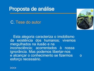 Proposta de análise Esta alegoria caracteriza o imobilismo    da existência dos humanos; vivemos    mergulhados na ilusão e na        inconsciência; acorrentados à nossa    ignorância. Mas podemos libertar-nos    e alcançar o conhecimento se fizermos  o  esforço necessário. >>> C.  Tese do autor 
