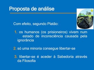Proposta de análise   Tese  do autor       Esta alegoria caracteriza o imobilismo da existência dos humanos;      vivemos mergulhados na ilusão e na inconsciência; acorrentados    à nossa ignorância. Mas podemos libertar-nos e alcançar o conhecimento   Com efeito, segundo Platão:   1.  os humanos (os prisioneiros) vivem num    estado de inconsciência causada pela    ignorância   2.  só uma minoria consegue libertar-se    3.  libertar-se é aceder à Sabedoria através    da Filosofia 