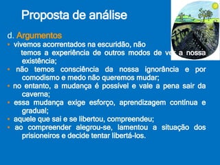 Proposta de análise d.  Argumentos ▪  vivemos acorrentados na escuridão, não temos a experiência de outros modos de ver a nossa existência; ▪  não temos consciência da nossa ignorância e por comodismo e medo não queremos mudar; ▪  no entanto, a mudança é possível e vale a pena sair da caverna; ▪  essa mudança exige esforço, aprendizagem contínua e gradual; ▪  aquele que sai e se libertou, compreendeu; ▪  ao compreender alegrou-se, lamentou a situação dos prisioneiros e decide tentar libertá-los. 