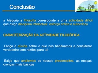 Conclusão Na Alegoria a  Filosofia  corresponde a uma  actividade difícil  que exige  disciplina intelectual ,  esforço crítico e autocrítico .   CARACTERIZAÇÃO DA ACTIVIDADE FILOSÓFICA •   Lança a  dúvida  sobre o que nos habituamos a considerar verdadeiro sem razões para tal •   Exige que  avaliemos  os nossos  preconceitos , as nossas crenças mais básicas  •  É  crítica,  pressupõe uma análise cuidadosa e imparcial de todas as ideias para determinar as  razões  da sua verdade ou falsidade. 