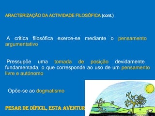 CARACTERIZAÇÃO DA ACTIVIDADE FILOSÓFICA  (cont.) •  A crítica filosófica exerce-se mediante o  pensamento argumentativo •  Pressupõe uma  tomada de posição  devidamente fundamentada, o que corresponde ao uso de um  pensamento livre e autónomo •  Opõe-se ao  dogmatismo APESAR DE DÍFICIL, ESTA AVENTURA VALE A PENA… 
