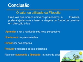 Conclusão O valor ou utilidade da Filosofia Uma vez que somos como os prisioneiros, a  Filosofia poderá ajudar-nos a fazer a viagem do fundo da caverna em direcção à luz : Aprender  a ver a realidade sob nova perspectiva Libertar-nos  do pseudo-saber Pensar  por nós próprios Procurar  orientação para a existência Alcançar  autonomia  e  liberdade   através do saber 