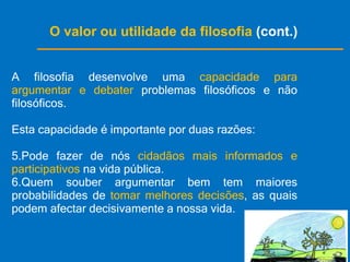 O valor ou utilidade da filosofia  (cont.) A filosofia desenvolve uma  capacidade para argumentar e debater  problemas filosóficos e não filosóficos. Esta capacidade é importante por duas razões: Pode fazer de nós  cidadãos mais informados e participativos  na vida pública. Quem souber argumentar bem tem maiores probabilidades de  tomar melhores decisões , as quais podem afectar decisivamente a nossa vida. 