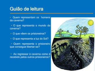 Guião de leitura •  Quem representam os  homens da caverna?  •  O que representa o mundo da caverna?  •  O que vêem os prisioneiros?   •  O que representa a luz do Sol?  •  Quem representa o prisioneiro que consegue libertar-se?  •  Ao regressar à caverna como é recebido pelos outros prisioneiros?   
