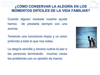 Cuando alguien necesite nuestra ayuda hemos  de prestarla siempre con una sonrisa Teniendo una conciencia limpia y un amor profundo a todo lo que nos rodea La alegría sencilla y sincera vuelve la paz a las personas terminando  muchas veces los problemas con un apretón de manos ¿CÓMO CONSERVAR LA ALEGRÍA EN LOS MOMENTOS DIFÍCILES DE LA VIDA FAMILIAR? 