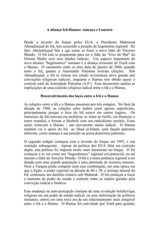 A aliança Irã-Hamas: Ameaça e Loucura


Desde a invasão do Iraque pelos EUA, o Presidente Mahmoud
Ahmadinejad do Irã, tem assumido a posição de hegemonia regional. De
fato, Ahmadinejad fala e age como se fosse o novo líder do Terceiro
Mundo. O Irã está se preparando para ser o líder do “Eixo do Mal” do
Oriente Médio com seus aliados radicais. Um aspecto importante do
novo alcance “hegêmonico” iraniano é a aliança crescente de Teerã com
o Hamas. O casamento entre os dois data de janeiro de 2006, quando
tanto o Irã, quanto a Autoridade Palestina tiveram eleições. Sob
Ahmadinejad, o Irã se tornou um estado revisionista ativo guiado por
convicções religiosas radicais, enquanto o Hamas tem obtido quase o
controle total da Autoridade Palestina (A.P.). Esse documento analisa as
implicações de uma coalizão religiosa radical entre o Irã e o Hamas.

          Desenvolvimento dos laços entre o Irã e o Hamas

As relações entre o Irã e o Hamas passaram por três estágios. No final da
década de 1980, as relações entre ambos eram apenas superficiais,
principalmente porque o foco do Irã estava em outros lugares. Os
interesses do Irã estavam em mobilizar os xiitas no Golfo, em financiar o
terror mundial, e formar o Hezbolá com um radicalismo sectário. Estas
ações irritavam o Hamas – um movimento sunita radical. O Hamas
também via o apoio do Irã ao Jihad al-Islami, uma facção palestina
diferente, como ameaça à sua posição na arena doméstica palestina.

O segundo estágio começou com a invasão do Iraque em 1991, e sua
restrição subsequente. Apesar da política dos EUA falar em restrição
dupla, esta política foi imposta muito mais duramente no Iraque. O Irã
começou a se ver como um “hegemômico” regional em potencial, ou até
mesmo o líder do Terceiro Mundo. O Irã é a única potência regional a ser
dotada com uma grande população e uma plenitude de recursos naturais.
Nem a Turquia podia competir com essa combinação, em uma época em
que o Egito, o poder regional na década de 60 e 70, e inimigo natural do
Irã, continuou seu declínio relativo sob Mubarak. O Irã começou a focar
o aumento do poder do estado e controle sobre as nações guiadas pela
convicção radical e fanática.

Esta mudança na auto-percepção iraniana de uma revolução bolchevique
religiosa em um poder de estado radical, ou uma stalinização de políticos
iranianos, entrou em uma nova era de um relacionamento mais amigável
entre o Irã e o Hamas. O Hamas foi convidado por Terrã para grandes
 