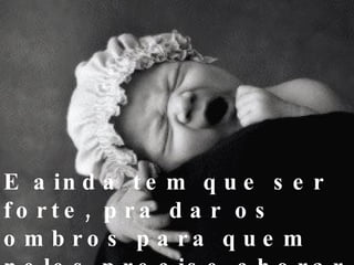 E ainda tem que ser forte, pra dar os ombros para quem neles precise chorar 