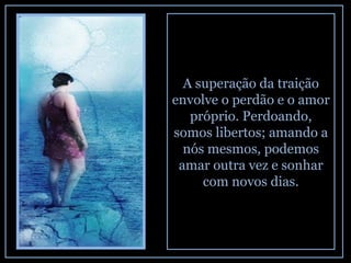 A superação da traição envolve o perdão e o amor próprio. Perdoando, somos libertos; amando a nós mesmos, podemos amar outra vez e sonhar com novos dias. 