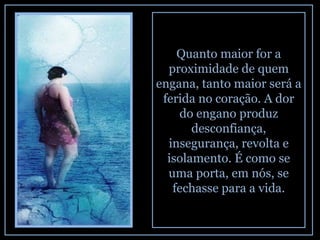 Quanto maior for a proximidade de quem engana, tanto maior será a ferida no coração. A dor do engano produz desconfiança, insegurança, revolta e isolamento. É como se uma porta, em nós, se fechasse para a vida. 