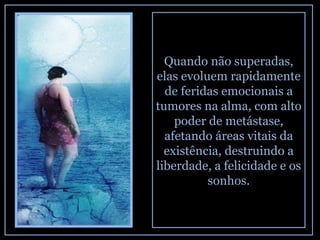 Quando não superadas, elas evoluem rapidamente de feridas emocionais a tumores na alma, com alto poder de metástase, afetando áreas vitais da existência, destruindo a liberdade, a felicidade e os sonhos. 