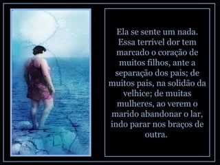 Ela se sente um nada. Essa terrível dor tem marcado o coração de muitos filhos, ante a separação dos pais; de muitos pais, na solidão da velhice; de muitas mulheres, ao verem o marido abandonar o lar, indo parar nos braços de outra.  