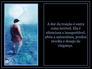 A dor da traição é outra coisa terrível. Ela é silenciosa e insuportável, afeta a autoestima, produz revolta e desejo de vingança.  