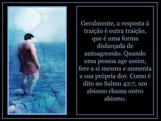 Geralmente, a resposta à traição é outra traição, que é uma forma disfarçada de autoagressão. Quando uma pessoa age assim, fere a si mesma e aumenta a sua própria dor. Como é dito no Salmo 42:7, um abismo chama outro abismo. 