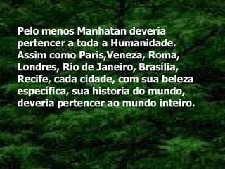 Pelo menos Manhatan deveria pertencer a toda a Humanidade. Assim como Paris,Veneza, Roma, Londres, Rio de Janeiro, Brasília, Recife, cada cidade, com sua beleza específica, sua historia do mundo, deveria pertencer ao mundo inteiro. 