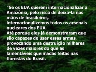 "Se os EUA querem internacionalizar a Amazônia, pelo risco de deixá-la nas mãos de brasileiros, internacionalizemos todos os arsenais nucleares dos EUA. Até porque eles já demonstraram que são capazes de usar essas armas, provocando uma destruição milhares de vezes maiores do que as lamentáveis queimadas feitas nas florestas do Brasil. 