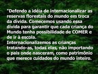 "Defendo a idéia de internacionalizar as reservas florestais do mundo em troca da dívida. Comecemos usando essa dívida para garantir que cada criança do Mundo tenha possibilidade de COMER e de ir à escola. Internacionalizemos as crianças tratando-as, todas elas, não importando o país onde nasceram, como patrimônio que merece cuidados do mundo inteiro. 