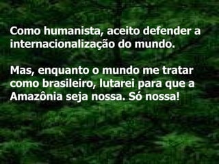 Como humanista, aceito defender a internacionalização do mundo. Mas, enquanto o mundo me tratar como brasileiro, lutarei para que a Amazônia seja nossa. Só nossa! 