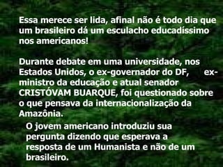 Essa merece ser lida, afinal não é todo dia que um brasileiro dá um esculacho educadíssimo nos americanos! Durante debate em uma universidade, nos Estados Unidos, o ex-governador do DF,  ex-ministro da educação e atual senador CRISTÓVAM BUARQUE, foi questionado sobre o que pensava da internacionalização da Amazônia. O jovem americano introduziu sua pergunta dizendo que esperava a resposta de um Humanista e não de um brasileiro. 