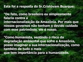 Esta foi a resposta do Sr.Cristóvam Buarque: "De fato, como brasileiro eu simplesmente falaria contra a internacionalização da Amazônia. Por mais que nossos governos não tenham o devido cuidado com esse patrimônio, ele é nosso. "Como humanista, sentindo o risco da degradação ambiental que sofre a Amazônia, posso imaginar a sua internacionalização, como também de tudo o mais que tem importância para a humanidade. 