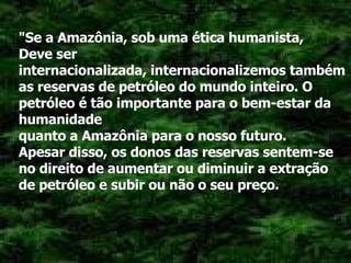 "Se a Amazônia, sob uma ética humanista, Deve ser internacionalizada, internacionalizemos também as reservas de petróleo do mundo inteiro. O petróleo é tão importante para o bem-estar da humanidade quanto a Amazônia para o nosso futuro. Apesar disso, os donos das reservas sentem-se no direito de aumentar ou diminuir a extração de petróleo e subir ou não o seu preço. 