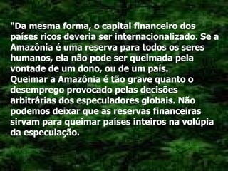 "Da mesma forma, o capital financeiro dos países ricos deveria ser internacionalizado. Se a Amazônia é uma reserva para todos os seres humanos, ela não pode ser queimada pela vontade de um dono, ou de um país. Queimar a Amazônia é tão grave quanto o desemprego provocado pelas decisões arbitrárias dos especuladores globais. Não podemos deixar que as reservas financeiras sirvam para queimar países inteiros na volúpia da especulação. 