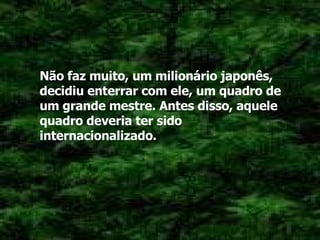 Não faz muito, um milionário japonês, decidiu enterrar com ele, um quadro de um grande mestre. Antes disso, aquele quadro deveria ter sido internacionalizado. 