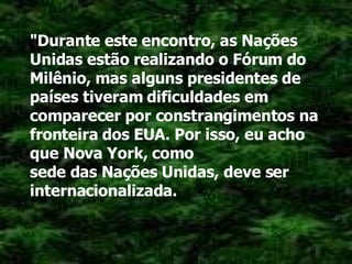 "Durante este encontro, as Nações Unidas estão realizando o Fórum do Milênio, mas alguns presidentes de países tiveram dificuldades em comparecer por constrangimentos na fronteira dos EUA. Por isso, eu acho que Nova York, como sede das Nações Unidas, deve ser internacionalizada. 
