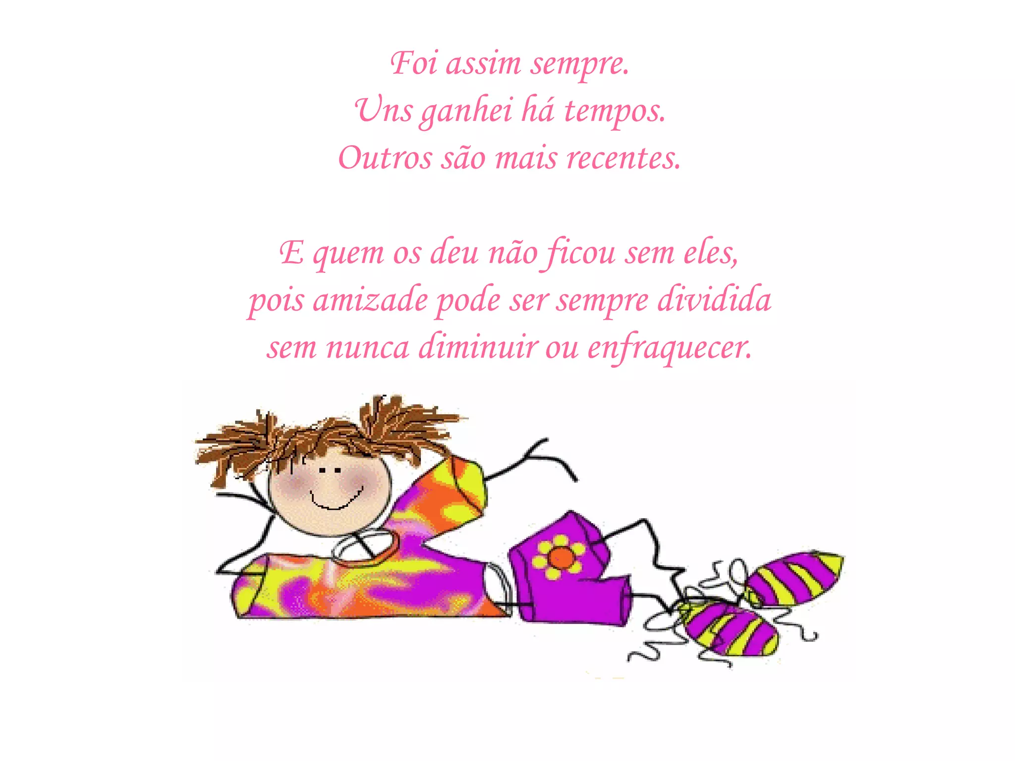 Foi assim sempre. Uns ganhei há tempos. Outros são mais recentes.   E quem os deu não ficou sem eles, pois amizade pode ser sempre dividida sem nunca diminuir ou enfraquecer. 