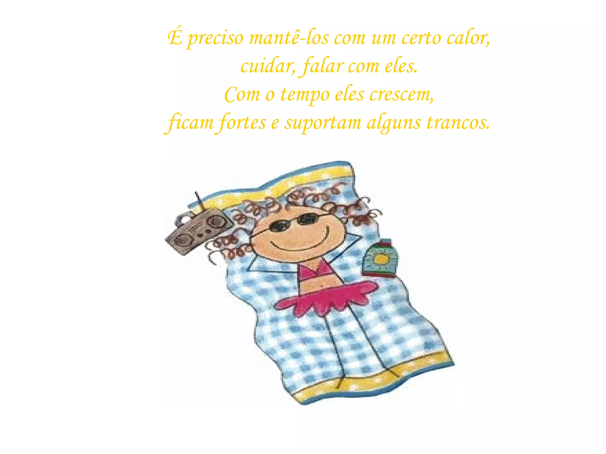 É preciso mantê-los com um certo calor, cuidar, falar com eles. Com o tempo eles crescem, ficam fortes e suportam alguns trancos.   