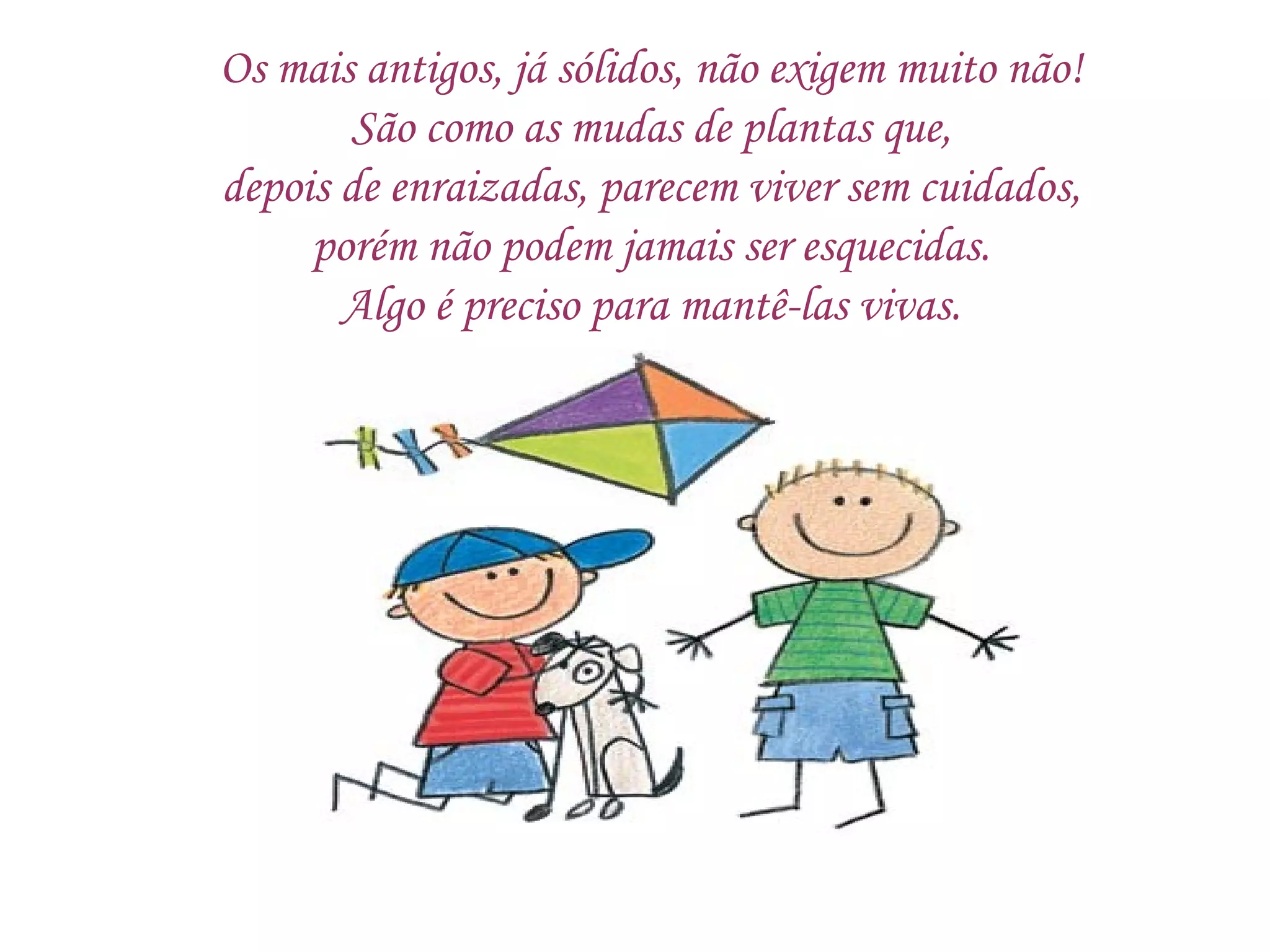 Os mais antigos, já sólidos, não exigem muito não! São como as mudas de plantas que, depois de enraizadas, parecem viver sem cuidados, porém não podem jamais ser esquecidas. Algo é preciso para mantê-las vivas. 